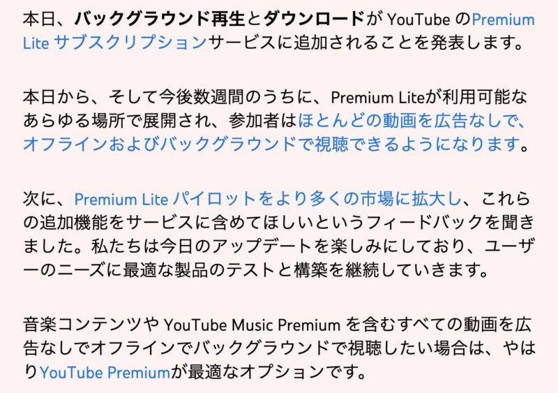 2月24日に投稿された、英語版のYouTube公式ブログでは「今後数週間で Premium Lite が利用可能なすべての場所で展開され、加入者はほとんどの動画を広告なし、オフライン、バックグラウンドで視聴できるようになります。」